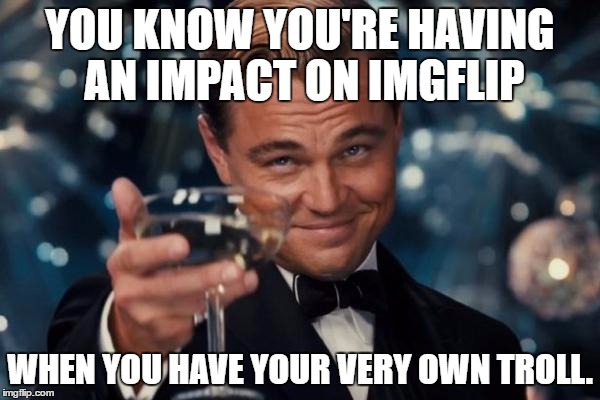 Leonardo Dicaprio Cheers | YOU KNOW YOU'RE HAVING AN IMPACT ON IMGFLIP; WHEN YOU HAVE YOUR VERY OWN TROLL. | image tagged in memes,leonardo dicaprio cheers | made w/ Imgflip meme maker