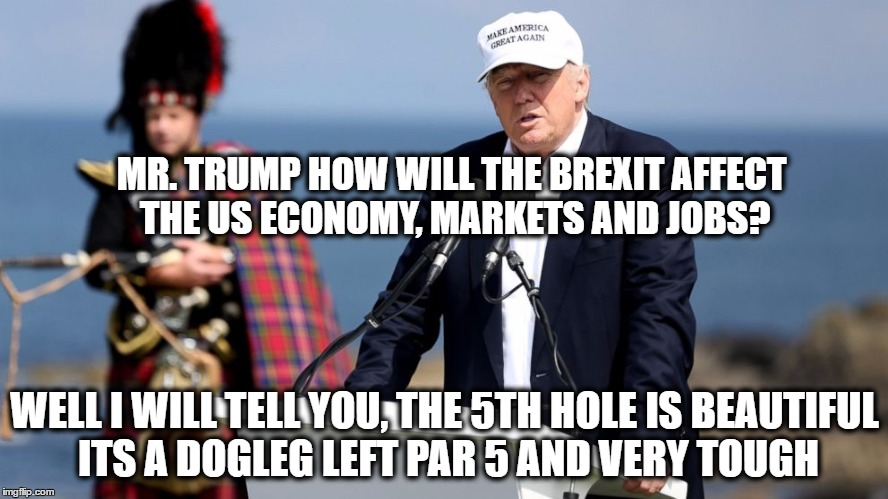 clueless trump | MR. TRUMP HOW WILL THE BREXIT AFFECT THE US ECONOMY, MARKETS AND JOBS? WELL I WILL TELL YOU, THE 5TH HOLE IS BEAUTIFUL ITS A DOGLEG LEFT PAR 5 AND VERY TOUGH | image tagged in donald trump | made w/ Imgflip meme maker