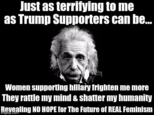 Albert Einstein 1 | Just as terrifying to me as Trump Supporters can be... Women supporting hillary frighten me more; They rattle my mind & shatter my humanity; Revealing NO HOPE for The Future of REAL Feminism | image tagged in memes,albert einstein 1 | made w/ Imgflip meme maker