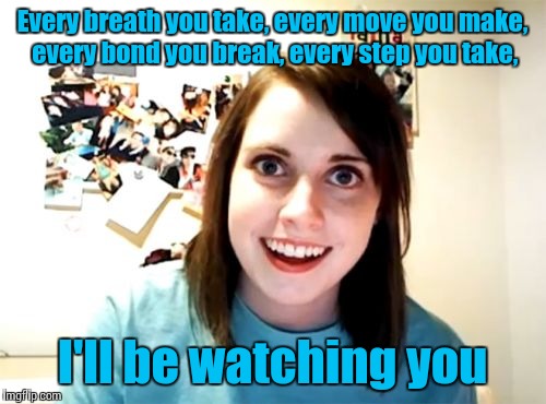 It's her favorite song | Every breath you take, every move you make, every bond you break, every step you take, I'll be watching you | image tagged in memes,overly attached girlfriend,u2,trhtimmy | made w/ Imgflip meme maker