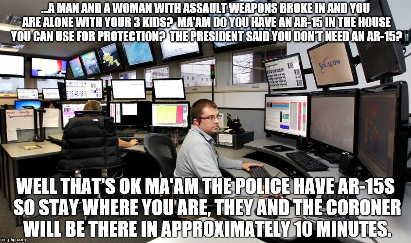 911 Dispatch | ...A MAN AND A WOMAN WITH ASSAULT WEAPONS BROKE IN AND YOU ARE ALONE WITH YOUR 3 KIDS?  MA'AM DO YOU HAVE AN AR-15 IN THE HOUSE YOU CAN USE FOR PROTECTION?  THE PRESIDENT SAID YOU DON'T NEED AN AR-15? WELL THAT'S OK MA'AM THE POLICE HAVE AR-15S SO STAY WHERE YOU ARE, THEY AND THE CORONER WILL BE THERE IN APPROXIMATELY 10 MINUTES. | image tagged in 911 dispatch,ar-15,pro-gun,anti-gun,assault weapons,protection | made w/ Imgflip meme maker