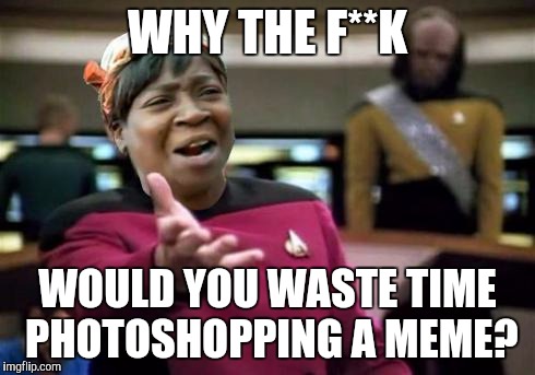 WTF ain't nobody got time | WHY THE F**K; WOULD YOU WASTE TIME PHOTOSHOPPING A MEME? | image tagged in wtf ain't nobody got time | made w/ Imgflip meme maker