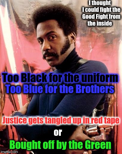 Shaft | I thought   I could fight the Good Fight from the inside; Too Black for the uniform; Too Blue for the Brothers; Justice gets tangled up in red tape; or; Bought off by the Green | image tagged in shaft | made w/ Imgflip meme maker