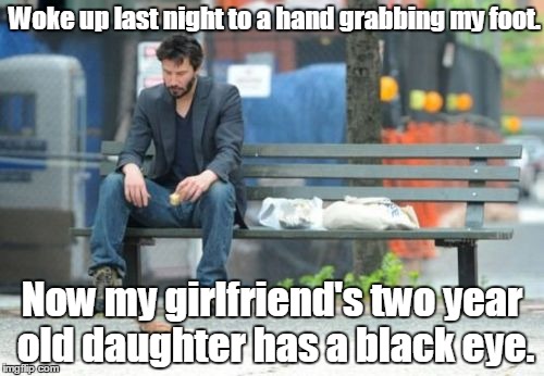 Sad Keanu | Woke up last night to a hand grabbing my foot. Now my girlfriend's two year old daughter has a black eye. | image tagged in memes,sad keanu | made w/ Imgflip meme maker