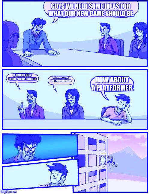 Boardroom Meeting Suggestion | GUYS WE NEED SOME IDEAS FOR WHAT OUR NEW GAME SHOULD BE. IT SHOULD BE A THIRD PERSON SHOOTER; OR EVEN BETTER A FIRST PERSON SHOOTER. HOW ABOUT A PLATFORMER. | image tagged in memes,boardroom meeting suggestion | made w/ Imgflip meme maker