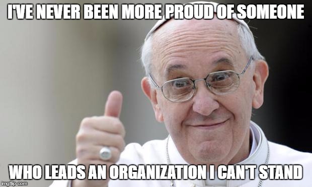 Pope francis | I'VE NEVER BEEN MORE PROUD OF SOMEONE; WHO LEADS AN ORGANIZATION I CAN'T STAND | image tagged in pope francis,AdviceAnimals | made w/ Imgflip meme maker