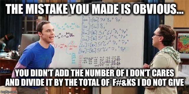 I'm I the only one around here that feels this way about Common core mathematics? | THE MISTAKE YOU MADE IS OBVIOUS... YOU DIDN'T ADD THE NUMBER OF I DON'T CARES AND DIVIDE IT BY THE TOTAL OF  F#&KS I DO NOT GIVE | image tagged in funny memes,big bang theory,porn,latest,featured,new | made w/ Imgflip meme maker