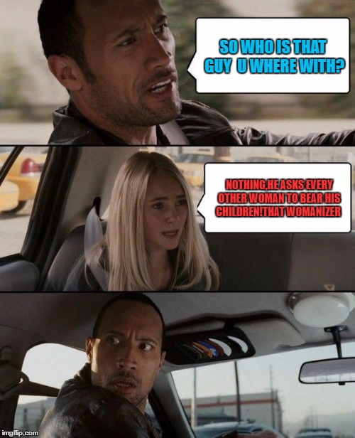 The Rock Driving Meme | SO WHO IS THAT GUY  U WHERE WITH? NOTHING,HE ASKS EVERY OTHER WOMAN TO BEAR HIS CHILDREN!THAT WOMANIZER | image tagged in memes,the rock driving | made w/ Imgflip meme maker