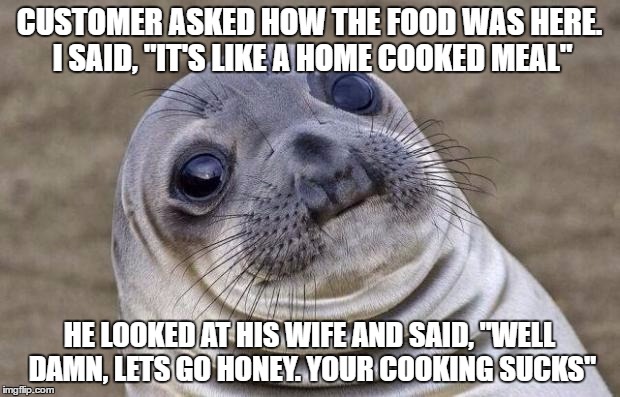 I snickered a little and she hit him with her complimentary roll | CUSTOMER ASKED HOW THE FOOD WAS HERE. I SAID, "IT'S LIKE A HOME COOKED MEAL"; HE LOOKED AT HIS WIFE AND SAID, "WELL DAMN, LETS GO HONEY. YOUR COOKING SUCKS" | image tagged in memes,awkward moment sealion | made w/ Imgflip meme maker