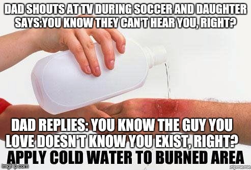 Apply Cold Water To Burned Area | DAD SHOUTS AT TV DURING SOCCER AND DAUGHTER SAYS:YOU KNOW THEY CAN'T HEAR YOU, RIGHT? DAD REPLIES: YOU KNOW THE GUY YOU LOVE DOESN'T KNOW YOU EXIST, RIGHT? | image tagged in apply cold water to burned area | made w/ Imgflip meme maker