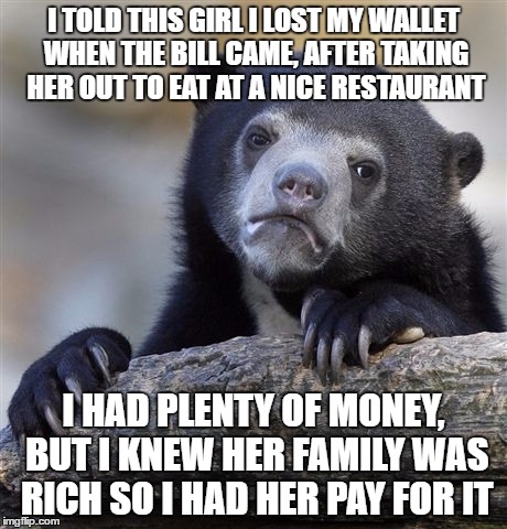 Confession Bear Meme |  I TOLD THIS GIRL I LOST MY WALLET WHEN THE BILL CAME, AFTER TAKING HER OUT TO EAT AT A NICE RESTAURANT; I HAD PLENTY OF MONEY, BUT I KNEW HER FAMILY WAS RICH SO I HAD HER PAY FOR IT | image tagged in memes,confession bear,AdviceAnimals | made w/ Imgflip meme maker