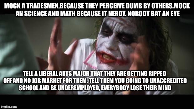 And everybody loses their minds Meme | MOCK A TRADESMEN,BECAUSE THEY PERCEIVE DUMB BY OTHERS.MOCK AN SCIENCE AND MATH BECAUSE IT NERDY. NOBODY BAT AN EYE; TELL A LIBERAL ARTS MAJOR THAT THEY ARE GETTING RIPPED OFF AND NO JOB MARKET FOR THEM. TELL THEM YOU GOING TO UNACCREDITED SCHOOL AND BE UNDEREMPLOYED, EVERYBODY LOSE THEIR MIND | image tagged in memes,and everybody loses their minds | made w/ Imgflip meme maker