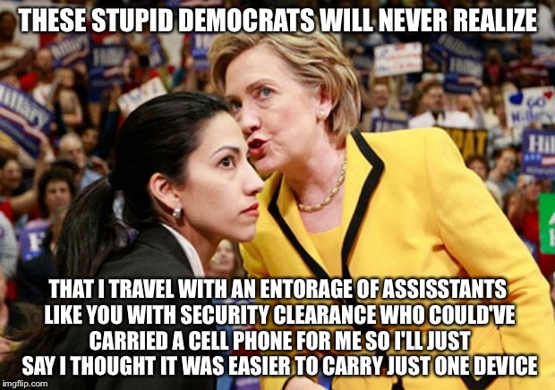 Just Tell 'Em it was Two Hard Too Carry To Phones. | THESE STUPID DEMOCRATS WILL NEVER REALIZE; THAT I TRAVEL WITH AN ENTORAGE OF ASSISSTANTS LIKE YOU WITH SECURITY CLEARANCE WHO COULD'VE CARRIED A CELL PHONE FOR ME SO I'LL JUST SAY I THOUGHT IT WAS EASIER TO CARRY JUST ONE DEVICE | image tagged in hillary huma,memes,political meme,hillary clinton | made w/ Imgflip meme maker