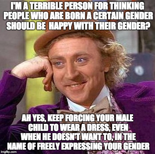 The sad, backwards truth | I'M A TERRIBLE PERSON FOR THINKING PEOPLE WHO ARE BORN A CERTAIN GENDER SHOULD BE  HAPPY WITH THEIR GENDER? AH YES, KEEP FORCING YOUR MALE CHILD TO WEAR A DRESS, EVEN WHEN HE DOESN'T WANT TO, IN THE NAME OF FREELY EXPRESSING YOUR GENDER | image tagged in memes,creepy condescending wonka,transgender,male,dress,force | made w/ Imgflip meme maker