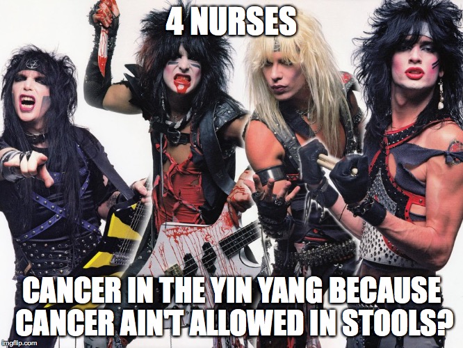 Motley Crue | 4 NURSES; CANCER IN THE YIN YANG BECAUSE CANCER AIN'T ALLOWED IN STOOLS? | image tagged in motley crue | made w/ Imgflip meme maker