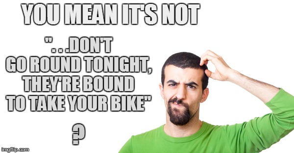 YOU MEAN IT'S NOT ". . .DON'T GO ROUND TONIGHT, THEY'RE BOUND TO TAKE YOUR BIKE" ? | made w/ Imgflip meme maker
