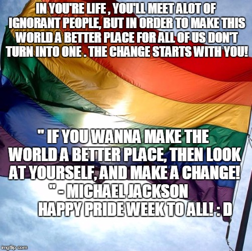 Pride | IN YOU'RE LIFE , YOU'LL MEET ALOT OF IGNORANT PEOPLE, BUT IN ORDER TO MAKE THIS WORLD A BETTER PLACE FOR ALL OF US DON'T TURN INTO ONE . THE CHANGE STARTS WITH YOU! " IF YOU WANNA MAKE THE WORLD A BETTER PLACE, THEN LOOK AT YOURSELF, AND MAKE A CHANGE! '' - MICHAEL JACKSON            HAPPY PRIDE WEEK TO ALL! : D | image tagged in pride | made w/ Imgflip meme maker