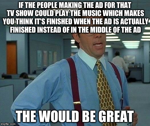 I get all happy because I think it's finished | IF THE PEOPLE MAKING THE AD FOR THAT TV SHOW COULD PLAY THE MUSIC WHICH MAKES YOU THINK IT'S FINISHED WHEN THE AD IS ACTUALLY FINISHED INSTEAD OF IN THE MIDDLE OF THE AD; THE WOULD BE GREAT | image tagged in memes,that would be great | made w/ Imgflip meme maker