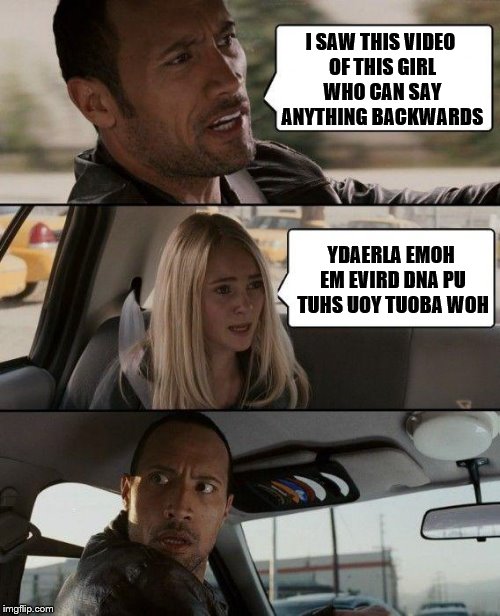 The Rock Driving Meme | I SAW THIS VIDEO OF THIS GIRL WHO CAN SAY ANYTHING BACKWARDS; YDAERLA EMOH EM EVIRD DNA PU TUHS UOY TUOBA WOH | image tagged in memes,the rock driving,backwards | made w/ Imgflip meme maker