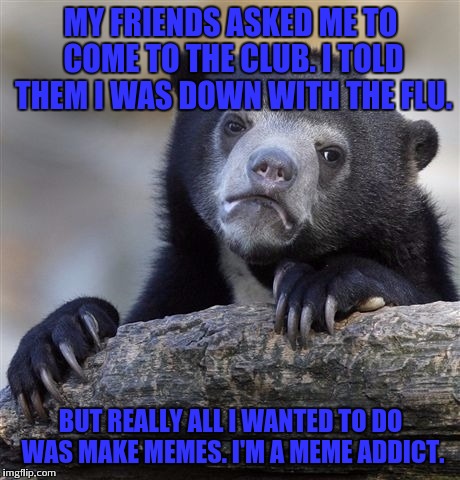 Confession Bear Meme | MY FRIENDS ASKED ME TO COME TO THE CLUB. I TOLD THEM I WAS DOWN WITH THE FLU. BUT REALLY ALL I WANTED TO DO WAS MAKE MEMES. I'M A MEME ADDICT. | image tagged in memes,confession bear,meme addict | made w/ Imgflip meme maker