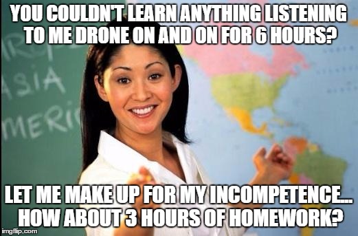 I Hated School | YOU COULDN'T LEARN ANYTHING LISTENING TO ME DRONE ON AND ON FOR 6 HOURS? LET ME MAKE UP FOR MY INCOMPETENCE... HOW ABOUT 3 HOURS OF HOMEWORK? | image tagged in unhelpful teacher | made w/ Imgflip meme maker
