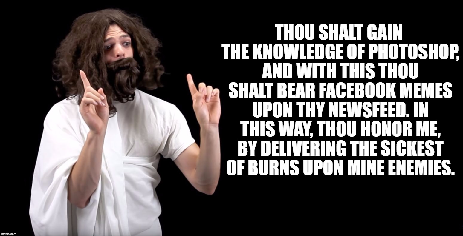Blimey Jesus | THOU SHALT GAIN THE KNOWLEDGE OF PHOTOSHOP, AND WITH THIS THOU SHALT BEAR FACEBOOK MEMES UPON THY NEWSFEED. IN THIS WAY, THOU HONOR ME, BY DELIVERING THE SICKEST OF BURNS UPON MINE ENEMIES. | image tagged in blimey jesus,blimey cow,jesus,memes,imgflip,facebook | made w/ Imgflip meme maker