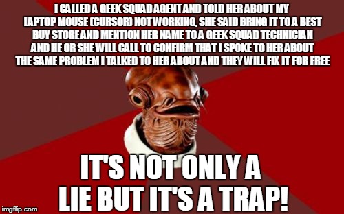 (Warning) Going to best buy geek squad to have your computer fixed will cost you over $200 think about it | I CALLED A GEEK SQUAD AGENT AND TOLD HER ABOUT MY LAPTOP MOUSE (CURSOR) NOT WORKING, SHE SAID BRING IT TO A BEST BUY STORE AND MENTION HER NAME TO A GEEK SQUAD TECHNICIAN AND HE OR SHE WILL CALL TO CONFIRM THAT I SPOKE TO HER ABOUT THE SAME PROBLEM I TALKED TO HER ABOUT AND THEY WILL FIX IT FOR FREE; IT'S NOT ONLY A LIE BUT IT'S A TRAP! | image tagged in memes,admiral ackbar relationship expert | made w/ Imgflip meme maker