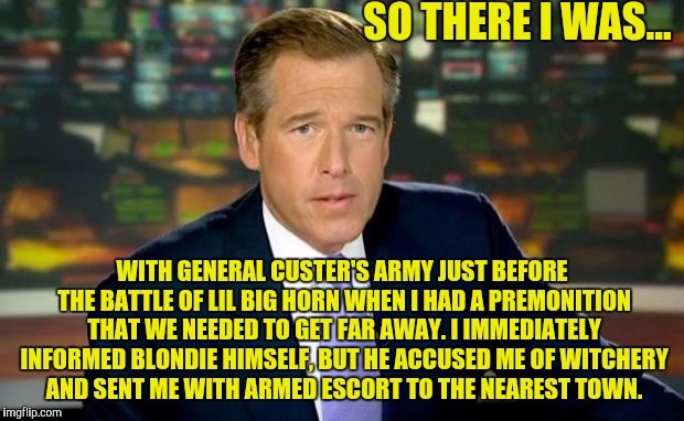 Brian Williams Was There Meme | SO THERE I WAS... WITH GENERAL CUSTER'S ARMY JUST BEFORE THE BATTLE OF LIL BIG HORN WHEN I HAD A PREMONITION THAT WE NEEDED TO GET FAR AWAY. I IMMEDIATELY INFORMED BLONDIE HIMSELF, BUT HE ACCUSED ME OF WITCHERY AND SENT ME WITH ARMED ESCORT TO THE NEAREST TOWN. | image tagged in memes,brian williams was there | made w/ Imgflip meme maker
