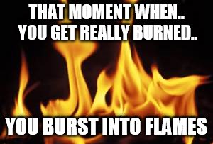 THAT MOMENT WHEN.. YOU GET REALLY BURNED.. YOU BURST INTO FLAMES | made w/ Imgflip meme maker