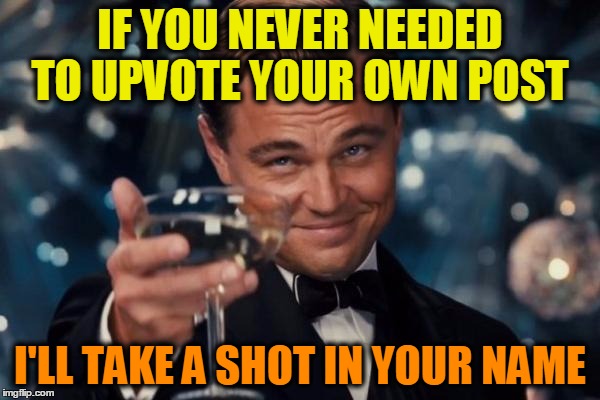 Leonardo Dicaprio Cheers Meme | IF YOU NEVER NEEDED TO UPVOTE YOUR OWN POST; I'LL TAKE A SHOT IN YOUR NAME | image tagged in memes,leonardo dicaprio cheers,honor,drinking,funny,upvotes | made w/ Imgflip meme maker