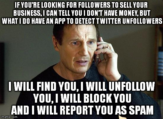 Tired of Spammers | IF YOU'RE LOOKING FOR FOLLOWERS TO SELL YOUR BUSINESS, I CAN TELL YOU I DON'T HAVE MONEY, BUT WHAT I DO HAVE AN APP TO DETECT TWITTER UNFOLLOWERS; I WILL FIND YOU, I WILL UNFOLLOW YOU, I WILL BLOCK YOU AND I WILL REPORT YOU AS SPAM | image tagged in spam,twitter,apps,block,report,unfollow | made w/ Imgflip meme maker