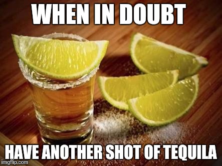 Tequila | WHEN IN DOUBT; HAVE ANOTHER SHOT OF TEQUILA | image tagged in tequila | made w/ Imgflip meme maker