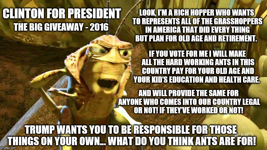 Vote Clinton and get on the giveaway train! | LOOK, I'M A RICH HOPPER WHO WANTS TO REPRESENTS ALL OF THE GRASSHOPPERS IN AMERICA THAT DID EVERY THING BUT PLAN FOR OLD AGE AND RETIREMENT. CLINTON FOR PRESIDENT; THE BIG GIVEAWAY - 2016; IF YOU VOTE FOR ME I WILL MAKE ALL THE HARD WORKING ANTS IN THIS COUNTRY PAY FOR YOUR OLD AGE AND YOUR KID’S EDUCATION AND HEALTH CARE. AND WILL PROVIDE THE SAME FOR ANYONE WHO COMES INTO OUR COUNTRY LEGAL OR NOT! IF THEY’VE WORKED OR NOT! TRUMP WANTS YOU TO BE RESPONSIBLE FOR THOSE THINGS ON YOUR OWN... WHAT DO YOU THINK ANTS ARE FOR! | image tagged in leader of the grasshoppers,memes,clinton vs trump civil war,election 2016,trump 2016,sad but true | made w/ Imgflip meme maker