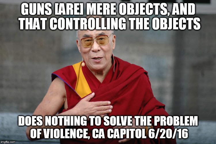 Dalai Lama | GUNS [ARE] MERE OBJECTS, AND THAT CONTROLLING THE OBJECTS; DOES NOTHING TO SOLVE THE PROBLEM OF VIOLENCE, CA CAPITOL 6/20/16 | image tagged in dalai lama | made w/ Imgflip meme maker