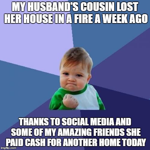 We've been fundraising! Now we are working on the funds to move the mobile home she bought to her property.  | MY HUSBAND'S COUSIN LOST HER HOUSE IN A FIRE A WEEK AGO; THANKS TO SOCIAL MEDIA AND SOME OF MY AMAZING FRIENDS SHE PAID CASH FOR ANOTHER HOME TODAY | image tagged in memes,success kid | made w/ Imgflip meme maker