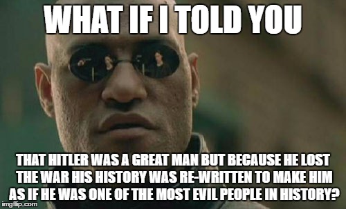 Hitler Is One Of The Most Misunderstood People In History
https://youtu.be/AnpTWKKWQ1o | WHAT IF I TOLD YOU; THAT HITLER WAS A GREAT MAN BUT BECAUSE HE LOST THE WAR HIS HISTORY WAS RE-WRITTEN TO MAKE HIM AS IF HE WAS ONE OF THE MOST EVIL PEOPLE IN HISTORY? | image tagged in memes,matrix morpheus,hitler,misunderstood,history,evil | made w/ Imgflip meme maker