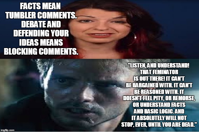 Social Justice: Judgement Day | FACTS MEAN TUMBLER COMMENTS. DEBATE AND DEFENDING YOUR IDEAS MEANS BLOCKING COMMENTS. "LISTEN, AND UNDERSTAND! THAT FEMINATOR IS OUT THERE! IT CAN'T BE BARGAINED WITH. IT CAN'T BE REASONED WITH. IT DOESN'T FEEL PITY, OR REMORSE, OR UNDERSTAND FACTS AND BASIC LOGIC. AND IT ABSOLUTELY WILL NOT STOP, EVER, UNTIL YOU ARE DEAD." | image tagged in first world problems | made w/ Imgflip meme maker