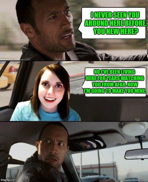 Watch it |  I NEVER SEEN YOU AROUND HERE BEFORE. YOU NEW HERE? NO I'VE BEEN LIVING HERE FOR YEARS WATCHING YOU FROM AFAR. NOW I'M GOING TO MAKE YOU MINE. | image tagged in the rock driving - overly attached girlfriend,stalker,memes | made w/ Imgflip meme maker