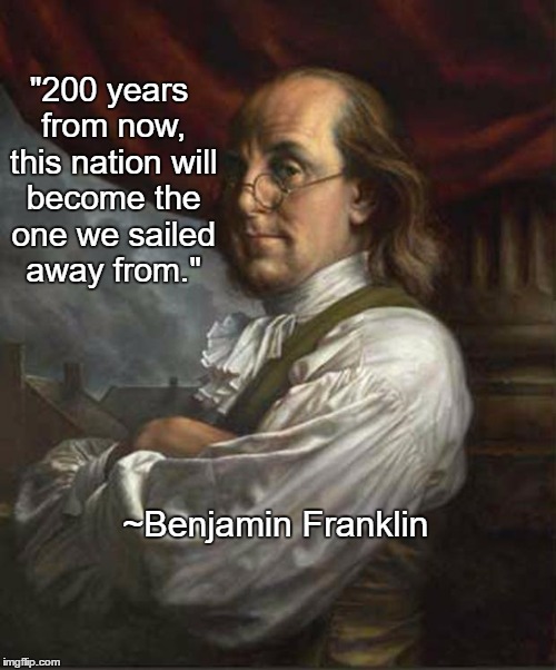 Truth. . . | "200 years from now, this nation will become the one we sailed away from."; ~Benjamin Franklin | image tagged in benjamin franklin | made w/ Imgflip meme maker