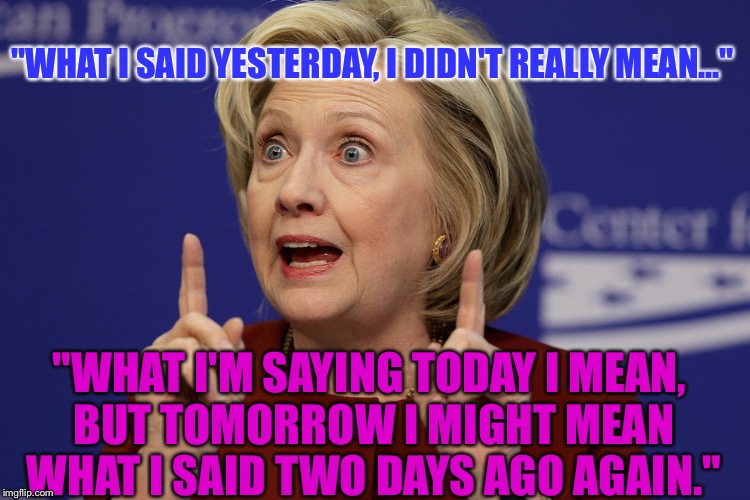 Hillary, You Can't Be A Woman Who Changes Your Mind All The Time Anymore; This Is Leader Of The Free World: | "WHAT I SAID YESTERDAY, I DIDN'T REALLY MEAN..."; "WHAT I'M SAYING TODAY I MEAN, BUT TOMORROW I MIGHT MEAN WHAT I SAID TWO DAYS AGO AGAIN." | image tagged in hillary clinton pointing,memes,liar liar,election 2016 | made w/ Imgflip meme maker