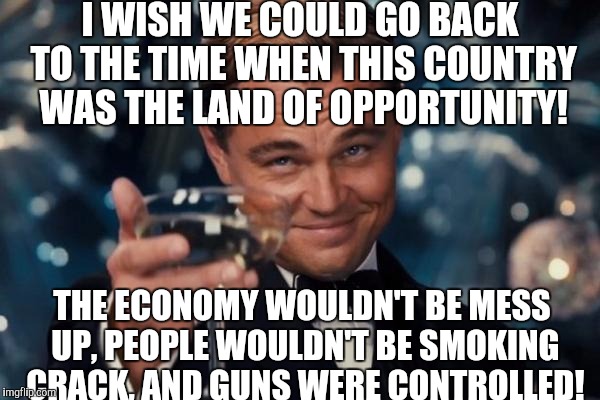 I wish we could turn back time to the good dope days...... | I WISH WE COULD GO BACK TO THE TIME WHEN THIS COUNTRY WAS THE LAND OF OPPORTUNITY! THE ECONOMY WOULDN'T BE MESS UP, PEOPLE WOULDN'T BE SMOKING CRACK, AND GUNS WERE CONTROLLED! | image tagged in memes,leonardo dicaprio cheers | made w/ Imgflip meme maker