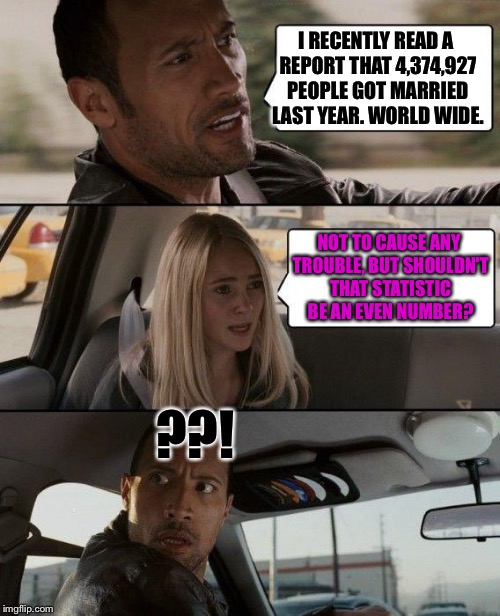 :D | I RECENTLY READ A REPORT THAT 4,374,927 PEOPLE GOT MARRIED LAST YEAR. WORLD WIDE. NOT TO CAUSE ANY TROUBLE, BUT SHOULDN'T THAT STATISTIC BE AN EVEN NUMBER? ??! | image tagged in memes,the rock driving,marriage | made w/ Imgflip meme maker