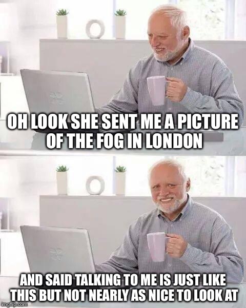 Hide the Pain Harold Meme | OH LOOK SHE SENT ME A PICTURE OF THE FOG IN LONDON; AND SAID TALKING TO ME IS JUST LIKE THIS BUT NOT NEARLY AS NICE TO LOOK AT | image tagged in memes,hide the pain harold | made w/ Imgflip meme maker