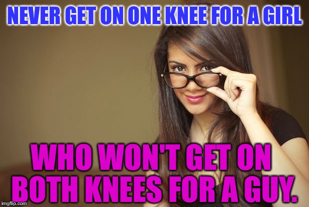 Danger: The Feminists Have Now Been TRIGGERED: | NEVER GET ON ONE KNEE FOR A GIRL; WHO WON'T GET ON BOTH KNEES FOR A GUY. | image tagged in actual sex advice girl,memes | made w/ Imgflip meme maker
