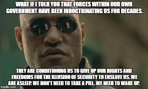 Matrix Morpheus | WHAT IF I TOLD YOU THAT FORCES WITHIN OUR OWN GOVERNMENT HAVE BEEN INDOCTRINATING US FOR DECADES. THEY ARE CONDITIONING US TO GIVE UP OUR RIGHTS AND FREEDOMS FOR THE ILLUSION OF SECURITY TO ENSLAVE US. WE ARE ASLEEP. WE DON'T NEED TO TAKE A PILL. WE NEED TO WAKE UP. | image tagged in memes,matrix morpheus | made w/ Imgflip meme maker
