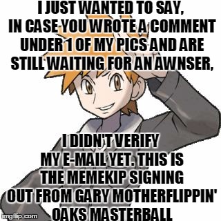 abals pokemon blue | I JUST WANTED TO SAY, IN CASE YOU WROTE A COMMENT UNDER 1 OF MY PICS AND ARE STILL WAITING FOR AN AWNSER, I DIDN'T VERIFY MY E-MAIL YET. THIS IS THE MEMEKIP SIGNING OUT FROM GARY MOTHERFLIPPIN' OAKS MASTERBALL | image tagged in abals pokemon blue,memes,question,imgflip user,imgflip,imgflipper | made w/ Imgflip meme maker