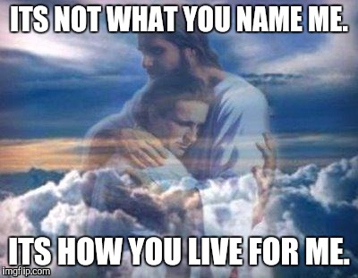 God's love | ITS NOT WHAT YOU NAME ME. ITS HOW YOU LIVE FOR ME. | image tagged in god's love | made w/ Imgflip meme maker