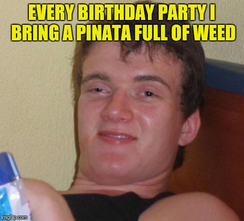 10 Guy | EVERY BIRTHDAY PARTY I BRING A PINATA FULL OF WEED | image tagged in memes,10 guy | made w/ Imgflip meme maker