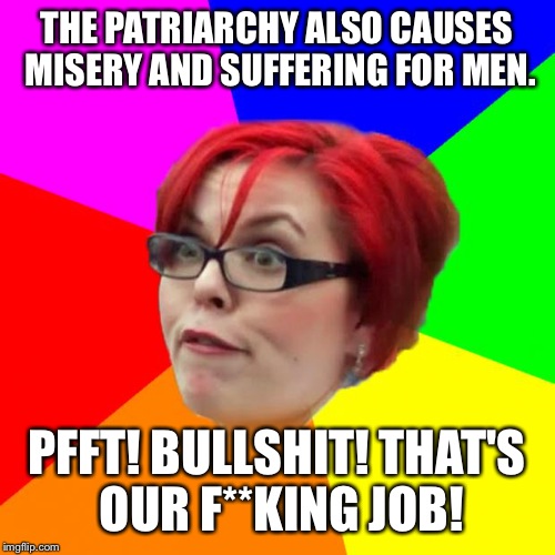 angry feminist | THE PATRIARCHY ALSO CAUSES MISERY AND SUFFERING FOR MEN. PFFT! BULLSHIT! THAT'S OUR F**KING JOB! | image tagged in angry feminist | made w/ Imgflip meme maker
