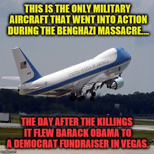 Obama Fundraiser  | THIS IS THE ONLY MILITARY AIRCRAFT THAT WENT INTO ACTION DURING THE BENGHAZI MASSACRE.... THE DAY AFTER THE KILLINGS IT FLEW BARACK OBAMA TO A DEMOCRAT FUNDRAISER IN VEGAS. | image tagged in benghazi | made w/ Imgflip meme maker
